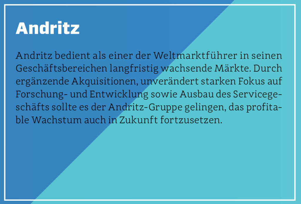 Andritz - Andritz bedient als einer der Weltmarktführer in seinen Geschäftsbereichen langfristig wachsende Märkte. Durch ergänzende Akquisitionen, unverändert starken Fokus auf Forschung- und Entwicklung sowie Ausbau des Servicegeschäfts sollte es der Andritz-Gruppe gelingen, das profitable Wachstum auch in Zukunft fortzusetzen.
 (13.10.2018)