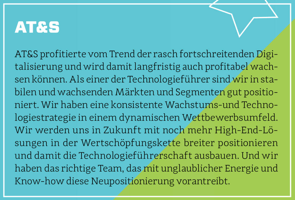 AT&S - AT&S profitierte vom Trend der rasch fortschreitenden Digitalisierung und wird damit langfristig auch profitabel wachsen können. Als einer der Technologieführer sind wir in stabilen und wachsenden Märkten und Segmenten gut positioniert. Wir haben eine konsistente Wachstums-und Technologiestrategie in einem dynamischen Wettbewerbsumfeld. Wir werden uns in Zukunft mit noch mehr High-End-Lösungen in der Wertschöpfungskette breiter positionieren und damit die Technologieführerschaft ausbauen. Und wir haben das richtige Team, das mit unglaublicher Energie und Know-how diese Neupositionierung vorantreibt.
 (13.10.2018)