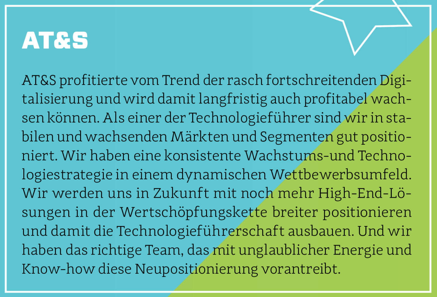 AT&S - AT&S profitierte vom Trend der rasch fortschreitenden Digitalisierung und wird damit langfristig auch profitabel wachsen können. Als einer der Technologieführer sind wir in stabilen und wachsenden Märkten und Segmenten gut positioniert. Wir haben eine konsistente Wachstums-und Technologiestrategie in einem dynamischen Wettbewerbsumfeld. Wir werden uns in Zukunft mit noch mehr High-End-Lösungen in der Wertschöpfungskette breiter positionieren und damit die Technologieführerschaft ausbauen. Und wir haben das richtige Team, das mit unglaublicher Energie und Know-how diese Neupositionierung vorantreibt.
