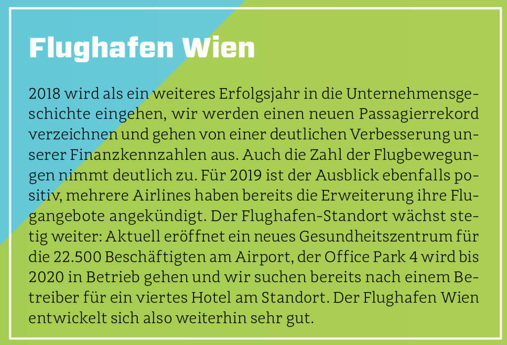 Flughafen Wien - 2018 wird als ein weiteres Erfolgsjahr in die Unternehmensgeschichte eingehen, wir werden einen neuen Passagierrekord verzeichnen und gehen von einer deutlichen Verbesserung unserer Finanzkennzahlen aus. Auch die Zahl der Flugbewegungen nimmt deutlich zu. Für 2019 ist der Ausblick ebenfalls positiv, mehrere Airlines haben bereits die Erweiterung ihre Flugangebote angekündigt. Der Flughafen-Standort wächst stetig weiter: Aktuell eröffnet ein neues Gesundheitszentrum für die 22.500 Beschäftigten am Airport, der Office Park 4 wird bis 2020 in Betrieb gehen und wir suchen bereits nach einem Betreiber für ein viertes Hotel am Standort. Der Flughafen Wien entwickelt sich also weiterhin sehr gut.
 (13.10.2018) 