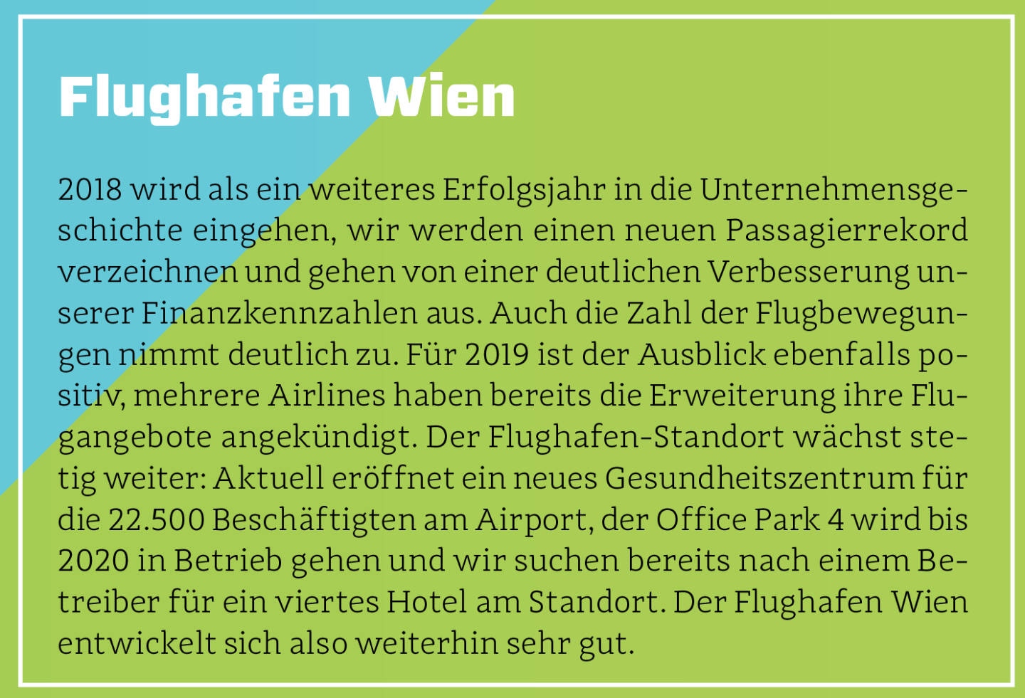 Flughafen Wien - 2018 wird als ein weiteres Erfolgsjahr in die Unternehmensgeschichte eingehen, wir werden einen neuen Passagierrekord verzeichnen und gehen von einer deutlichen Verbesserung unserer Finanzkennzahlen aus. Auch die Zahl der Flugbewegungen nimmt deutlich zu. Für 2019 ist der Ausblick ebenfalls positiv, mehrere Airlines haben bereits die Erweiterung ihre Flugangebote angekündigt. Der Flughafen-Standort wächst stetig weiter: Aktuell eröffnet ein neues Gesundheitszentrum für die 22.500 Beschäftigten am Airport, der Office Park 4 wird bis 2020 in Betrieb gehen und wir suchen bereits nach einem Betreiber für ein viertes Hotel am Standort. Der Flughafen Wien entwickelt sich also weiterhin sehr gut.
