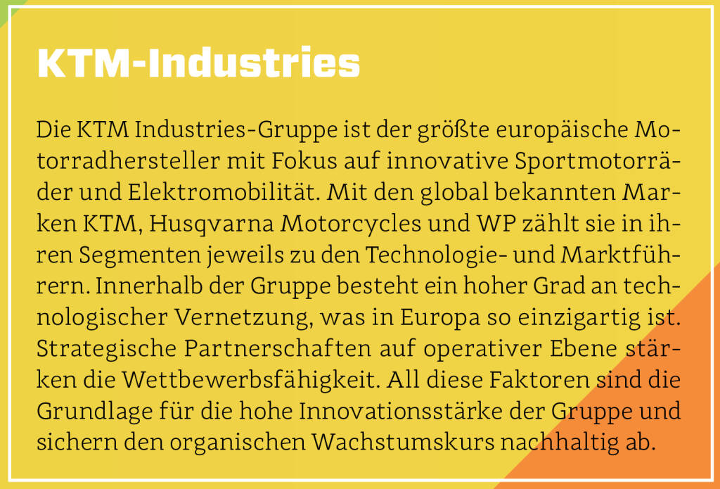 KTM-Industries - Die KTM Industries-Gruppe ist der größte europäische Motorradhersteller mit Fokus auf innovative Sportmotorräder und Elektromobilität. Mit den global bekannten Marken KTM, Husqvarna Motorcycles und WP zählt sie in ihren Segmenten jeweils zu den Technologie- und Marktführern. Innerhalb der Gruppe besteht ein hoher Grad an technologischer Vernetzung, was in Europa so einzigartig ist. Strategische Partnerschaften auf operativer Ebene stärken die Wettbewerbsfähigkeit. All diese Faktoren sind die Grundlage für die hohe Innovationsstärke der Gruppe und sichern den organischen Wachstumskurs nachhaltig ab. (13.10.2018) 