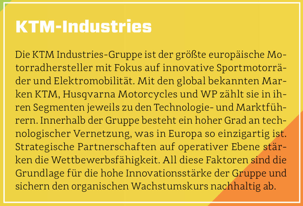 KTM-Industries - Die KTM Industries-Gruppe ist der größte europäische Motorradhersteller mit Fokus auf innovative Sportmotorräder und Elektromobilität. Mit den global bekannten Marken KTM, Husqvarna Motorcycles und WP zählt sie in ihren Segmenten jeweils zu den Technologie- und Marktführern. Innerhalb der Gruppe besteht ein hoher Grad an technologischer Vernetzung, was in Europa so einzigartig ist. Strategische Partnerschaften auf operativer Ebene stärken die Wettbewerbsfähigkeit. All diese Faktoren sind die Grundlage für die hohe Innovationsstärke der Gruppe und sichern den organischen Wachstumskurs nachhaltig ab. (13.10.2018) 