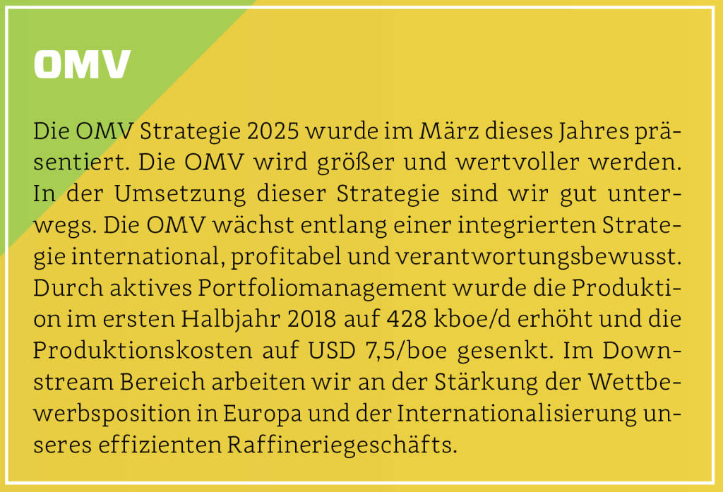 OMV - Die OMV Strategie 2025 wurde im März dieses Jahres präsentiert. Die OMV wird größer und wertvoller werden. In der Umsetzung dieser Strategie sind wir gut unterwegs. Die OMV wächst entlang einer integrierten Strategie international, profitabel und verantwortungsbewusst. Durch aktives Portfoliomanagement wurde die Produktion im ersten Halbjahr 2018 auf 428 kboe/d erhöht und die Produktionskosten auf USD 7,5/boe gesenkt. Im Downstream Bereich arbeiten wir an der Stärkung der Wettbewerbsposition in Europa und der Internationalisierung unseres effizienten Raffineriegeschäfts.
 (13.10.2018)