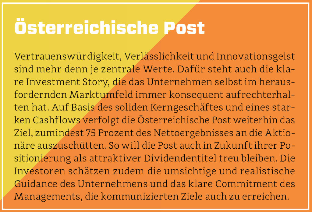 Österreichische Post - Vertrauenswürdigkeit, Verlässlichkeit und Innovationsgeist sind mehr denn je zentrale Werte. Dafür steht auch die klare Investment Story, die das Unternehmen selbst im herausfordernden Marktumfeld immer konsequent aufrechterhalten hat. Auf Basis des soliden Kerngeschäftes und eines starken Cashflows verfolgt die Österreichische Post weiterhin das Ziel, zumindest 75 Prozent des Nettoergebnisses an die Aktionäre auszuschütten. So will die Post auch in Zukunft ihrer Positionierung als attraktiver Dividendentitel treu bleiben. Die Investoren schätzen zudem die umsichtige und realistische Guidance des Unternehmens und das klare Commitment des Managements, die kommunizierten Ziele auch zu erreichen. (13.10.2018)