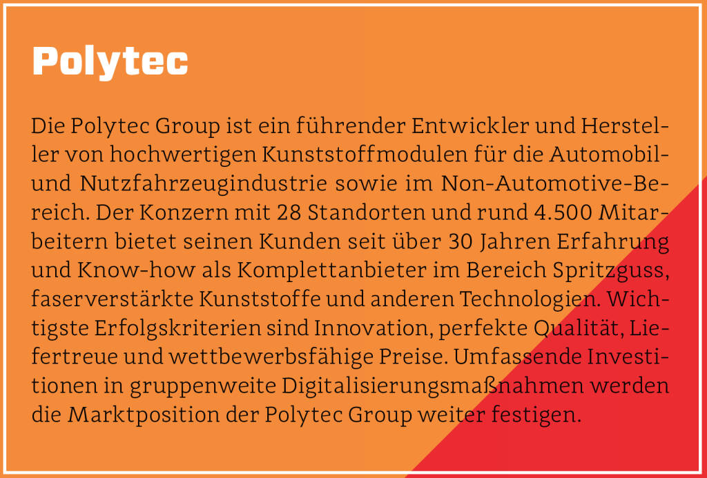 Polytec - Die Polytec Group ist ein führender Entwickler und Hersteller von hochwertigen Kunststoffmodulen für die Automobil- und Nutzfahrzeugindustrie sowie im Non-Automotive-Bereich. Der Konzern mit 28 Standorten und rund 4.500 Mitarbeitern bietet seinen Kunden seit über 30 Jahren Erfahrung und Know-how als Komplettanbieter im Bereich Spritzguss, faserverstärkte Kunststoffe und anderen Technologien. Wichtigste Erfolgskriterien sind Innovation, perfekte Qualität, Liefertreue und wettbewerbsfähige Preise. Umfassende Investitionen in gruppenweite Digitalisierungsmaßnahmen werden die Marktposition der Polytec Group weiter festigen.
 (13.10.2018) 