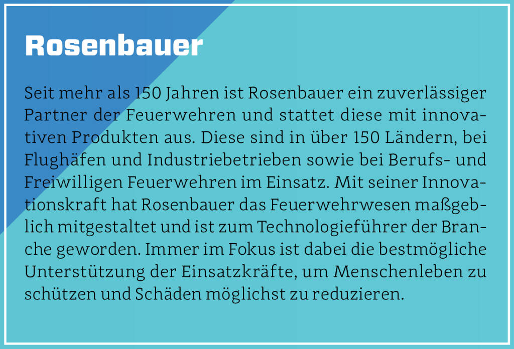 Rosenbauer - Seit mehr als 150 Jahren ist Rosenbauer ein zuverlässiger Partner der Feuerwehren und stattet diese mit innovativen Produkten aus. Diese sind in über 150 Ländern, bei Flughäfen und Industriebetrieben sowie bei Berufs- und Freiwilligen Feuerwehren im Einsatz. Mit seiner Innovationskraft hat Rosenbauer das Feuerwehrwesen maßgeblich mitgestaltet und ist zum Technologieführer der Branche geworden. Immer im Fokus ist dabei die bestmögliche Unterstützung der Einsatzkräfte, um Menschenleben zu schützen und Schäden möglichst zu reduzieren.
 (13.10.2018)