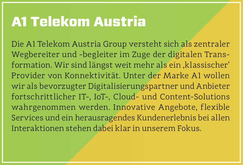 A1 Telekom Austria - Die A1 Telekom Austria Group versteht sich als zentraler Wegbereiter und -begleiter im Zuge der digitalen Transformation. Wir sind längst weit mehr als ein ‚klassischer‘ Provider von Konnektivität. Unter der Marke A1 wollen wir als bevorzugter Digitalisierungspartner und Anbieter fortschrittlicher IT-, IoT-, Cloud- und Content-Solutions wahrgenommen werden. Innovative Angebote, flexible Services und ein herausragendes Kundenerlebnis bei allen Interaktionen stehen dabei klar in unserem Fokus.
 (13.10.2018) 
