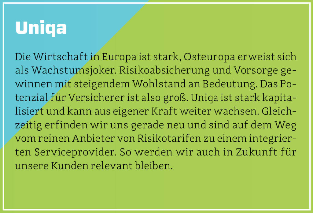 Uniqa - Die Wirtschaft in Europa ist stark, Osteuropa erweist sich als Wachstumsjoker. Risikoabsicherung und Vorsorge gewinnen mit steigendem Wohlstand an Bedeutung. Das Potenzial für Versicherer ist also groß. Uniqa ist stark kapitalisiert und kann aus eigener Kraft weiter wachsen. Gleichzeitig erfinden wir uns gerade neu und sind auf dem Weg vom reinen Anbieter von Risikotarifen zu einem integrierten Serviceprovider. So werden wir auch in Zukunft für unsere Kunden relevant bleiben.
 (13.10.2018)
