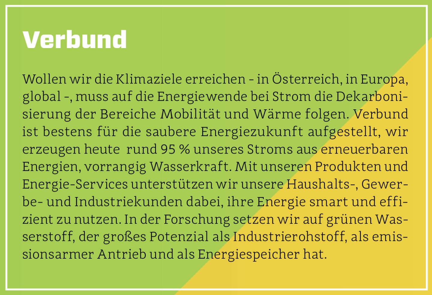 Verbund - Wollen wir die Klimaziele erreichen - in Österreich, in Europa, global -, muss auf die Energiewende bei Strom die Dekarbonisierung der Bereiche Mobilität und Wärme folgen. Verbund ist bestens für die saubere Energiezukunft aufgestellt, wir erzeugen heute  rund 95 % unseres Stroms aus erneuerbaren Energien, vorrangig Wasserkraft. Mit unseren Produkten und Energie-Services unterstützen wir unsere Haushalts-, Gewerbe- und Industriekunden dabei, ihre Energie smart und effizient zu nutzen. In der Forschung setzen wir auf grünen Wasserstoff, der großes Potenzial als Industrierohstoff, als emissionsarmer Antrieb und als Energiespeicher hat.
