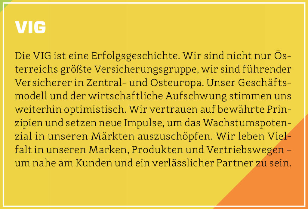 VIG - Die VIG ist eine Erfolgsgeschichte. Wir sind nicht nur Österreichs größte Versicherungsgruppe, wir sind führender Versicherer in Zentral- und Osteuropa. Unser Geschäftsmodell und der wirtschaftliche Aufschwung stimmen uns weiterhin optimistisch. Wir vertrauen auf bewährte Prinzipien und setzen neue Impulse, um das Wachstumspotenzial in unseren Märkten auszuschöpfen. Wir leben Vielfalt in unseren Marken, Produkten und Vertriebswegen – um nahe am Kunden und ein verlässlicher Partner zu sein.
 (13.10.2018) 