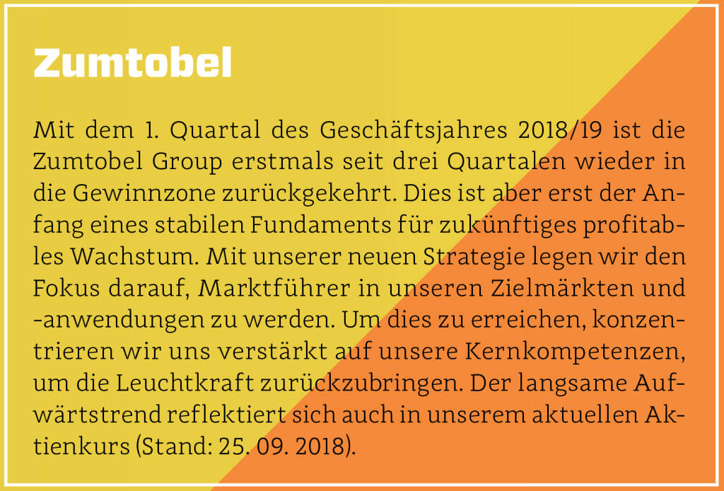 Zumtobel - Mit dem 1. Quartal des Geschäftsjahres 2018/19 ist die Zumtobel Group erstmals seit drei Quartalen wieder in die Gewinnzone zurückgekehrt. Dies ist aber erst der Anfang eines stabilen Fundaments für zukünftiges profitables Wachstum. Mit unserer neuen Strategie legen wir den Fokus darauf, Marktführer in unseren Zielmärkten und -anwendungen zu werden. Um dies zu erreichen, konzentrieren wir uns verstärkt auf unsere Kernkompetenzen, um die Leuchtkraft zurückzubringen. Der langsame Aufwärtstrend reflektiert sich auch in unserem aktuellen Aktienkurs (Stand: 25. 09. 2018).
 (13.10.2018)
