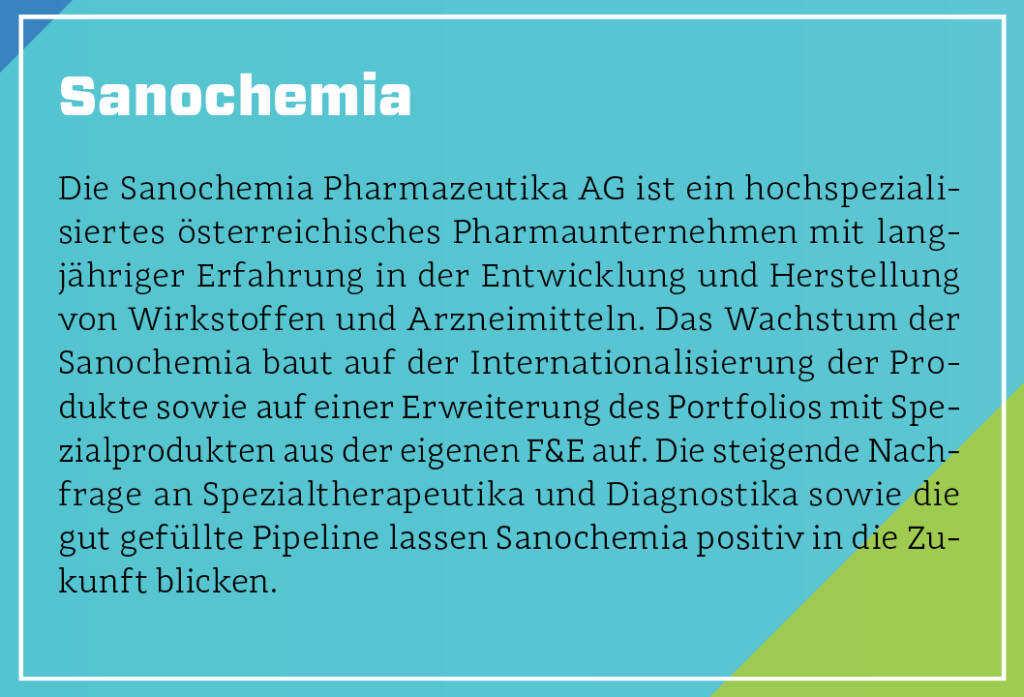 Sanochemia - Die Sanochemia Pharmazeutika AG ist ein hochspezialisiertes österreichisches Pharmaunternehmen mit langjähriger Erfahrung in der Entwicklung und Herstellung von Wirkstoffen und Arzneimitteln. Das Wachstum der Sanochemia baut auf der Internationalisierung der Produkte sowie auf einer Erweiterung des Portfolios mit Spezialprodukten aus der eigenen F&E auf. Die steigende Nachfrage an Spezialtherapeutika und Diagnostika sowie die gut gefüllte Pipeline lassen Sanochemia positiv in die Zukunft blicken.
 (13.10.2018) 