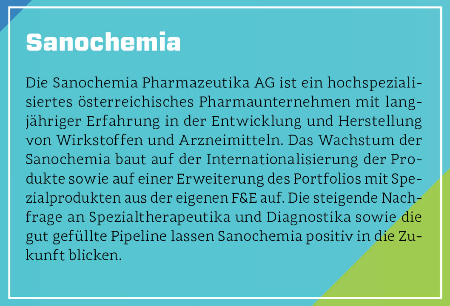 Sanochemia - Die Sanochemia Pharmazeutika AG ist ein hochspezialisiertes österreichisches Pharmaunternehmen mit langjähriger Erfahrung in der Entwicklung und Herstellung von Wirkstoffen und Arzneimitteln. Das Wachstum der Sanochemia baut auf der Internationalisierung der Produkte sowie auf einer Erweiterung des Portfolios mit Spezialprodukten aus der eigenen F&E auf. Die steigende Nachfrage an Spezialtherapeutika und Diagnostika sowie die gut gefüllte Pipeline lassen Sanochemia positiv in die Zukunft blicken.

