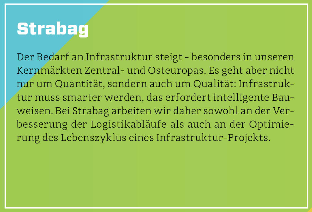 Strabag - Der Bedarf an Infrastruktur steigt - besonders in unseren Kernmärkten Zentral- und Osteuropas. Es geht aber nicht nur um Quantität, sondern auch um Qualität: Infrastruktur muss smarter werden, das erfordert intelligente Bauweisen. Bei Strabag arbeiten wir daher sowohl an der Verbesserung der Logistikabläufe als auch an der Optimierung des Lebenszyklus eines Infrastruktur-Projekts.
 (13.10.2018)