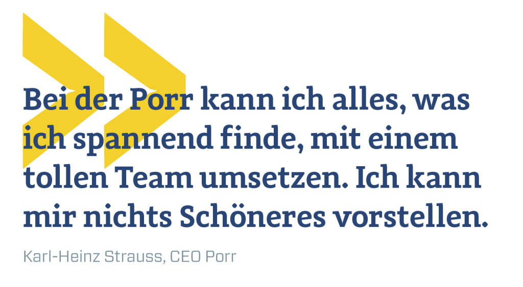 Bei der Porr kann ich alles, was ich spannend finde, mit einem tollen Team umsetzen. Ich kann mir nichts Schöneres vorstellen.
Karl-Heinz Strauss, CEO Porr (09.04.2019) 