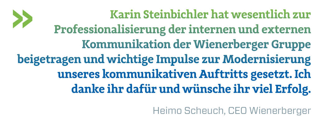 Karin Steinbichler hat wesentlich zur Professionalisierung der internen und externen Kommunikation der Wienerberger Gruppe beigetragen und wichtige Impulse zur Modernisierung unseres kommunikativen Auftritts gesetzt. Ich danke ihr dafür und wünsche ihr viel Erfolg.
Heimo Scheuch, CEO Wienerberger (09.04.2019) 