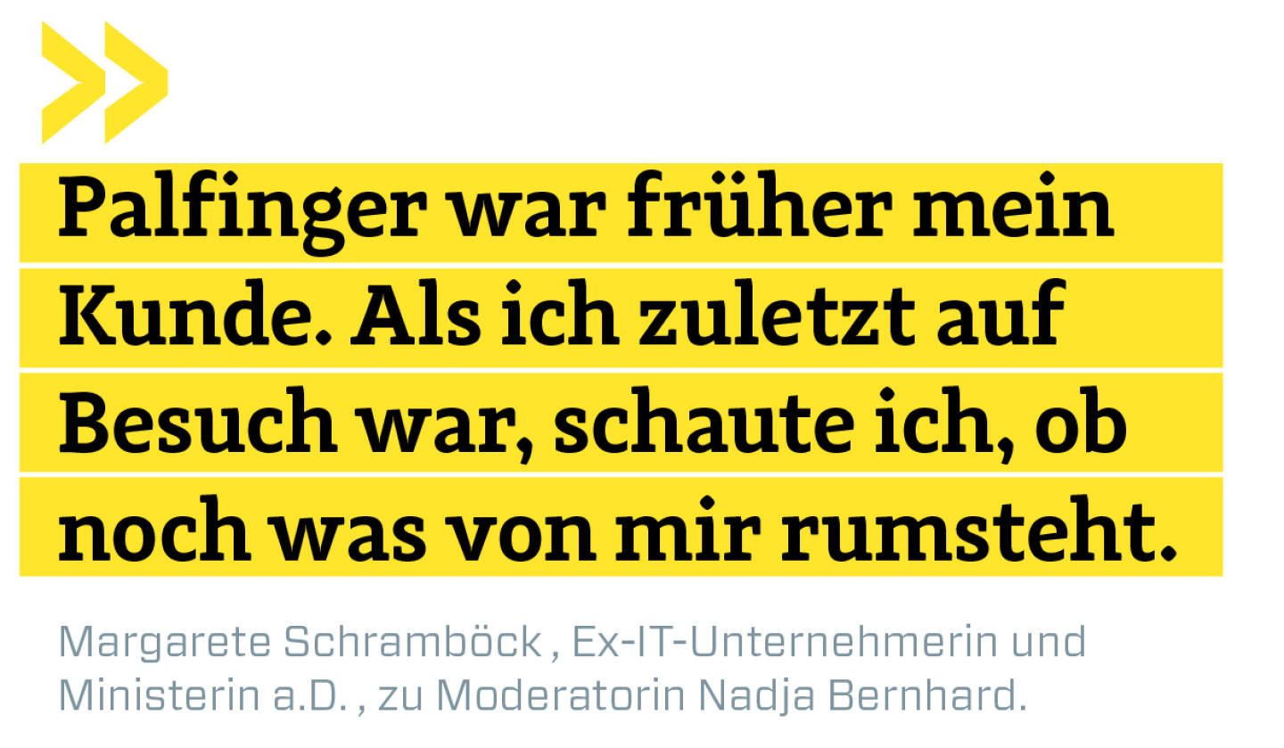 Palfinger war früher mein Kunde. Als ich zuletzt auf Besuch war, schaute ich, ob noch was von mir rumsteht.
Margarete Schramböck , Ex-IT-Unternehmerin und 
Ministerin a.D. , zu Moderatorin Nadja Bernhard.