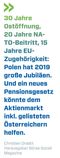 30 Jahre Ostöffnung, 20 Jahre NATO-Beitritt, 15 Jahre EU-Zugehörigkeit: Polen hat 2019 große Jubiläen. Und ein neues Pensionsgesetz könnte dem Aktienmarkt inkl. gelisteten Österreichern helfen.
Christian Drastil, Herausgeber Börse Social Magazine  (19.08.2019) 