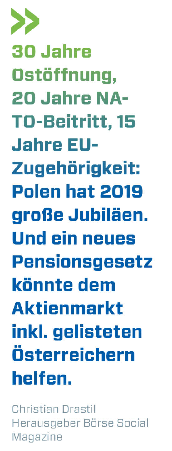 30 Jahre Ostöffnung, 20 Jahre NATO-Beitritt, 15 Jahre EU-Zugehörigkeit: Polen hat 2019 große Jubiläen. Und ein neues Pensionsgesetz könnte dem Aktienmarkt inkl. gelisteten Österreichern helfen.
Christian Drastil, Herausgeber Börse Social Magazine 