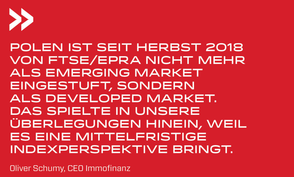 Polen ist seit Herbst 2018 von FTSE/EPRA nicht mehr als Emerging Market eingestuft, sondern als Developed Market. Das spielte in unsere Überlegungen hinein, weil es eine mittelfristige Indexperspektive bringt. 
Oliver Schumy, CEO Immofinanz (19.08.2019) 