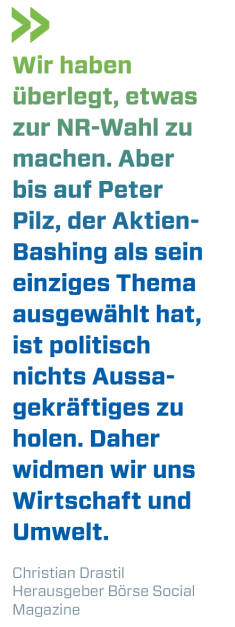Wir haben überlegt, etwas zur NR-Wahl zu machen. Aber bis auf Peter Pilz, der Aktien-Bashing als sein einziges Thema ausgewählt hat, ist politisch nichts Aussagekräftiges zu holen. Daher widmen wir uns Wirtschaft und Umwelt. 
Christian Drastil, Herausgeber Börse Social Magazine  (15.09.2019) 