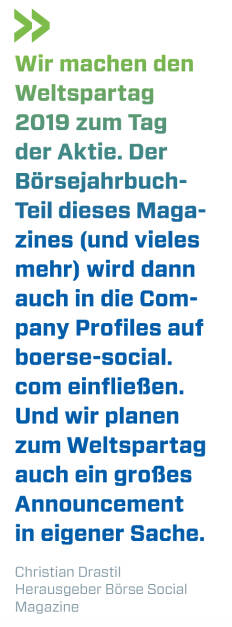 Wir machen den  Weltspartag 2019 zum Tag der Aktie. Der Börsejahrbuch-Teil dieses Magazines (und vieles mehr) wird dann auch in die Company Profiles auf boerse-social.com einfließen. Und wir planen zum Weltspar­tag auch ein großes Announcement in eigener Sache. 
Christian Drastil, Herausgeber Börse Social Magazine  (19.10.2019) 