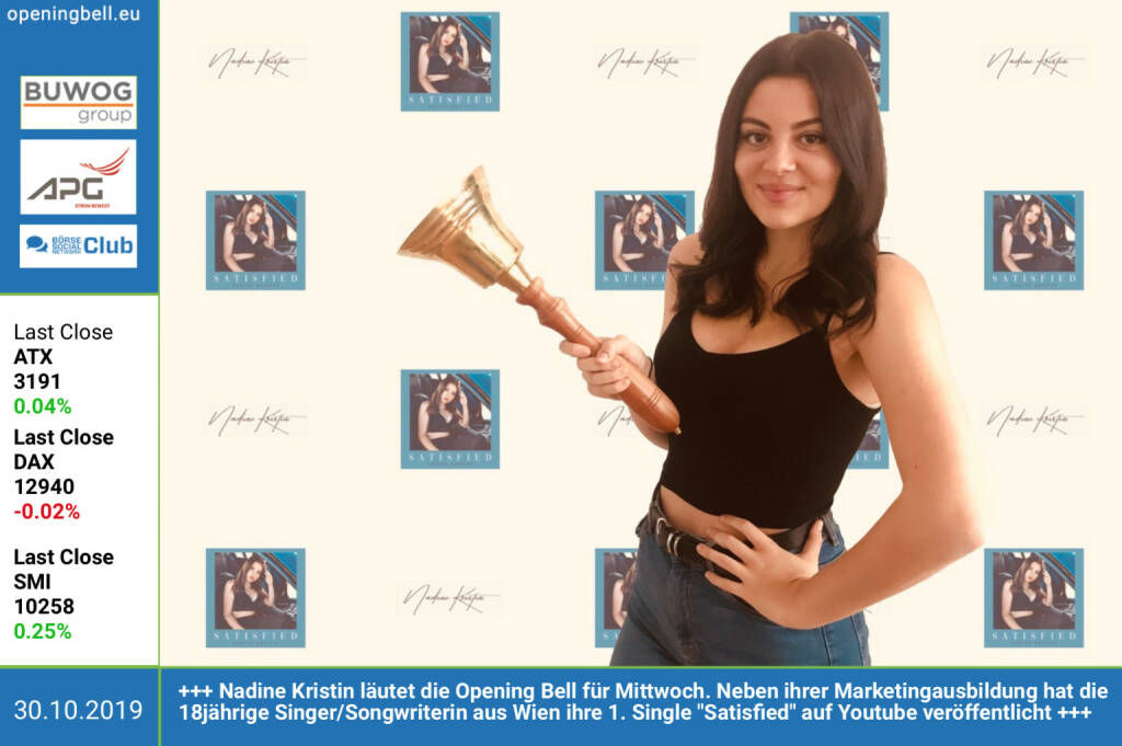 30.10.: Nadine Kristin läutet die Opening Bell für Mittwoch. Neben ihrer Marketingausbildung hat die 18jährige Singer/Songwriterin aus Wien ihre 1. Single Satisfied auf Youtube veröffentlicht https://www.youtube.com/watch?v=ehdxdSUL7lA&feature=youtu.be   https://www.instagram.com/nadine.kristin/  info@nadinekristin.com   (30.10.2019) 
