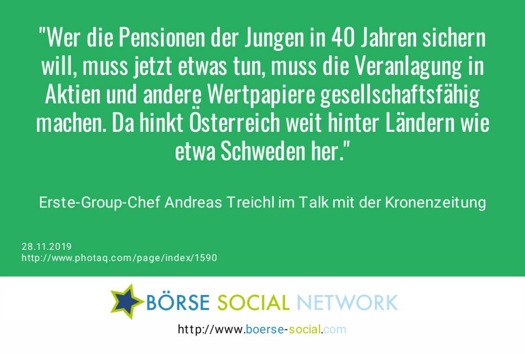 Wer die Pensionen der Jungen in 40 Jahren sichern will, muss jetzt etwas tun, muss die Veranlagung in Aktien und andere Wertpapiere gesellschaftsfähig machen. Da hinkt Österreich weit hinter Ländern wie etwa Schweden her.<br><br> Erste-Group-Chef Andreas Treichl im Talk mit der Kronenzeitung (28.11.2019) 