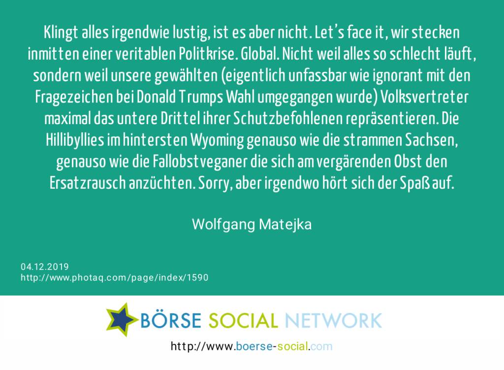 Klingt alles irgendwie lustig, ist es aber nicht. Let’s face it, wir stecken inmitten einer veritablen Politkrise. Global. Nicht weil alles so schlecht läuft, sondern weil unsere gewählten (eigentlich unfassbar wie ignorant mit den Fragezeichen bei Donald Trumps Wahl umgegangen wurde) Volksvertreter maximal das untere Drittel ihrer Schutzbefohlenen repräsentieren. Die Hillibyllies im hintersten Wyoming genauso wie die strammen Sachsen, genauso wie die Fallobstveganer die sich am vergärenden Obst den Ersatzrausch anzüchten. Sorry, aber irgendwo hört sich der Spaß auf.<br><br> Wolfgang Matejka (04.12.2019) 