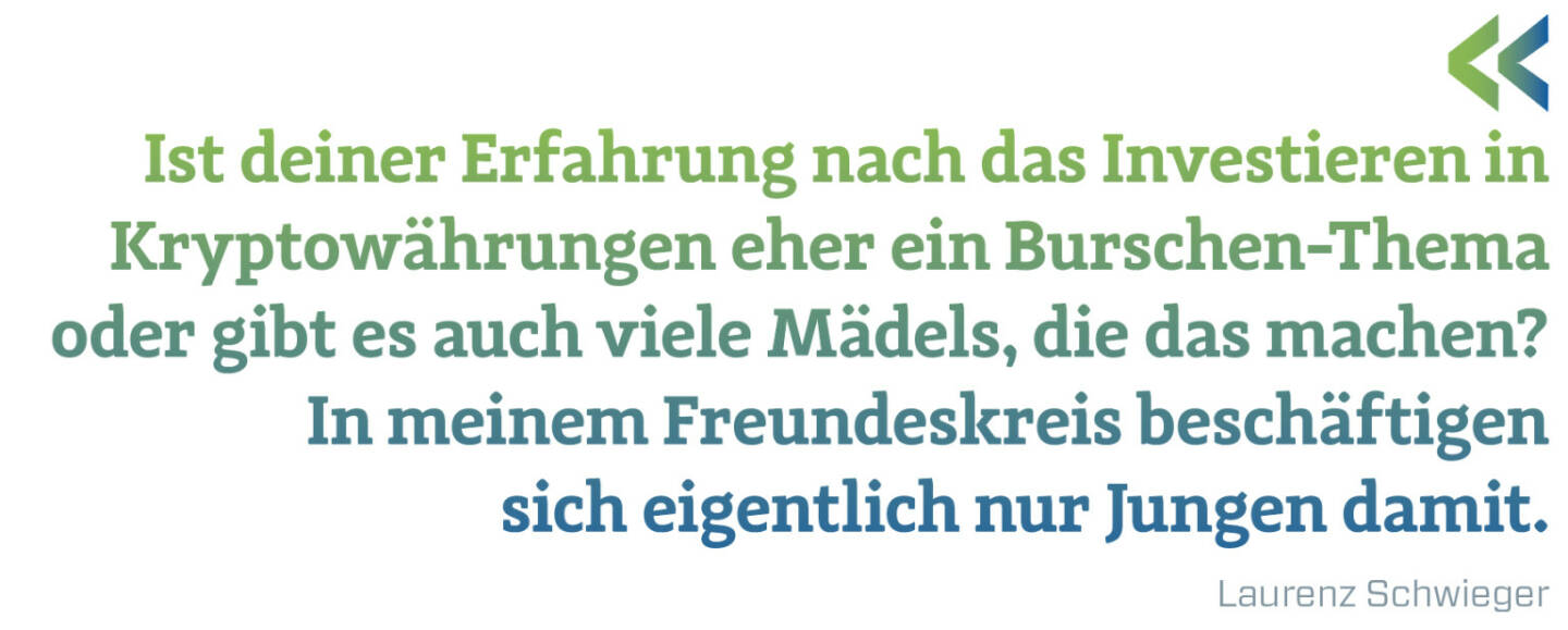 Ist deiner Erfahrung nach das Investieren in Kryptowährungen eher ein Burschen-Thema oder gibt es auch viele Mädels, die das machen?
In meinem Freundeskreis beschäftigen sich eigentlich nur Jungen damit.
Laurenz Schwieger