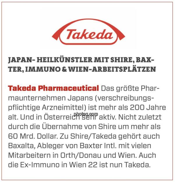 Takeda Pharmaceutical - Japan- Heilkünstler mit Shire, Baxter, Immuno & Wien-Arbeitsplätzen: Das größte Pharmaunternehmen Japans (verschreibungspflichtige Arzneimittel) ist mehr als 200 Jahre alt. Und in Österreich sehr aktiv. Nicht zuletzt durch die Übernahme von Shire um mehr als 60 Mrd. Dollar. Zu Shire/Takeda gehört auch Baxalta, Ableger von Baxter Intl. mit vielen Mitarbeitern in Orth/Donau und Wien. Auch die Ex-Immuno in Wien 22 ist nun Takeda. (16.03.2020) 