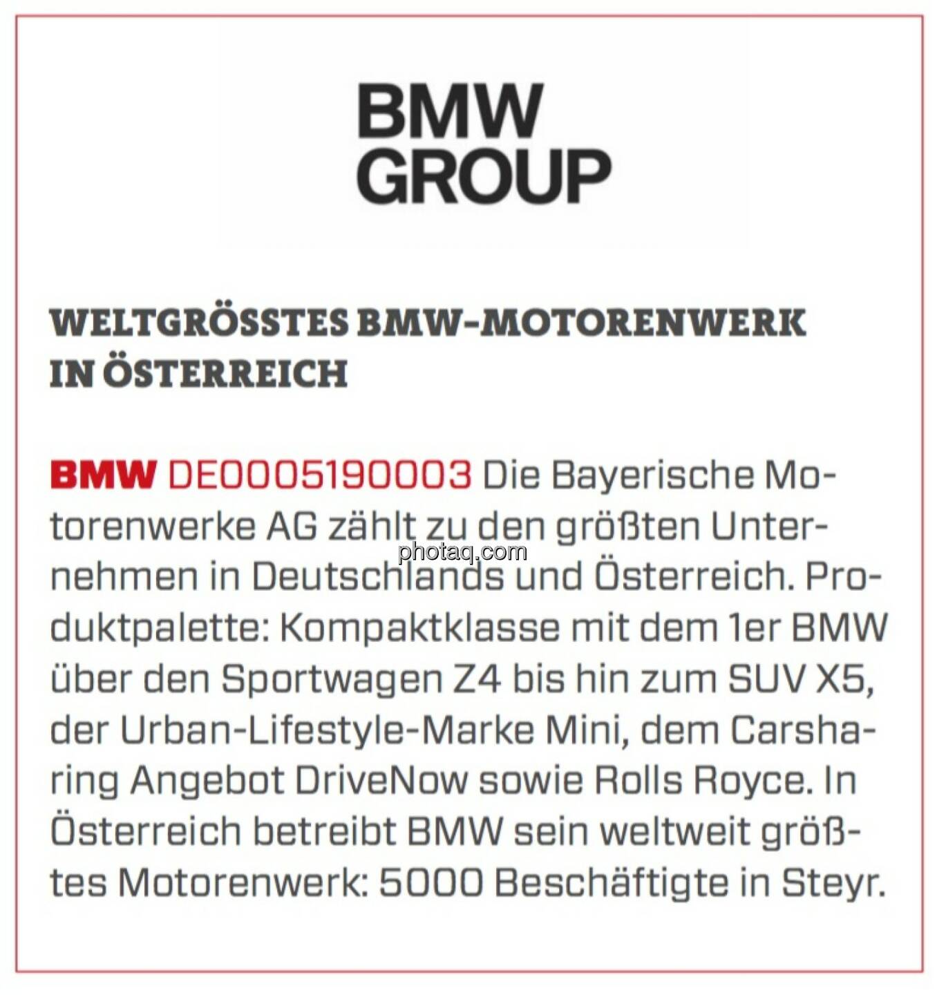 BMW - Weltgrößtes BMW-Motorenwerk in Österreich: Die Bayerische Motorenwerke AG zählt zu den größten Unternehmen in Deutschlands und Österreich. Produktpalette: Kompaktklasse mit dem 1er BMW über den Sportwagen Z4 bis hin zum SUV X5, der Urban-Lifestyle-Marke Mini, dem Carsharing Angebot DriveNow sowie Rolls Royce. In Österreich betreibt BMW sein weltweit größtes Motorenwerk: 5000 Beschäftigte in Steyr.