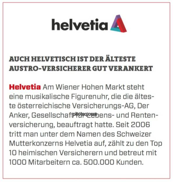 Helvetia - Auch helvetisch ist der älteste Austro-Versicherer gut verankert: Am Wiener Hohen Markt steht eine musikalische Figurenuhr, die die älteste österreichische Versicherungs-AG, Der Anker, Gesellschaft für Lebens- und Rentenversicherung, beauftragt hatte. Seit 2006 tritt man unter dem Namen des Schweizer Mutterkonzerns Helvetia auf, zählt zu den Top 10 heimischen Versicherern und betreut mit 1000 Mitarbeitern ca. 500.000 Kunden. (17.03.2020) 