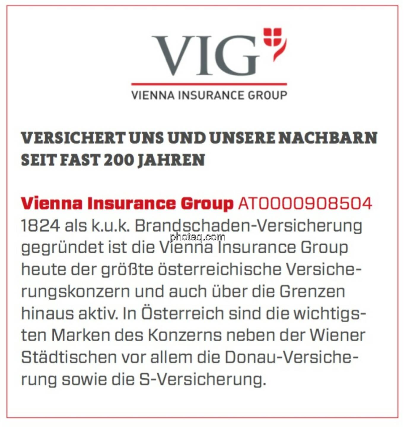 Vienna Insurance Group - Versichert uns und unsere Nachbarn seit fast 200 Jahren: 1824 als k.u.k. Brandschaden-Versicherung gegründet ist die Vienna Insurance Group heute der größte österreichische Versicherungskonzern und auch über die Grenzen hinaus aktiv. In Österreich sind die wichtigsten Marken des Konzerns neben der Wiener Städtischen vor allem die Donau-Versicherung sowie die S-Versicherung.