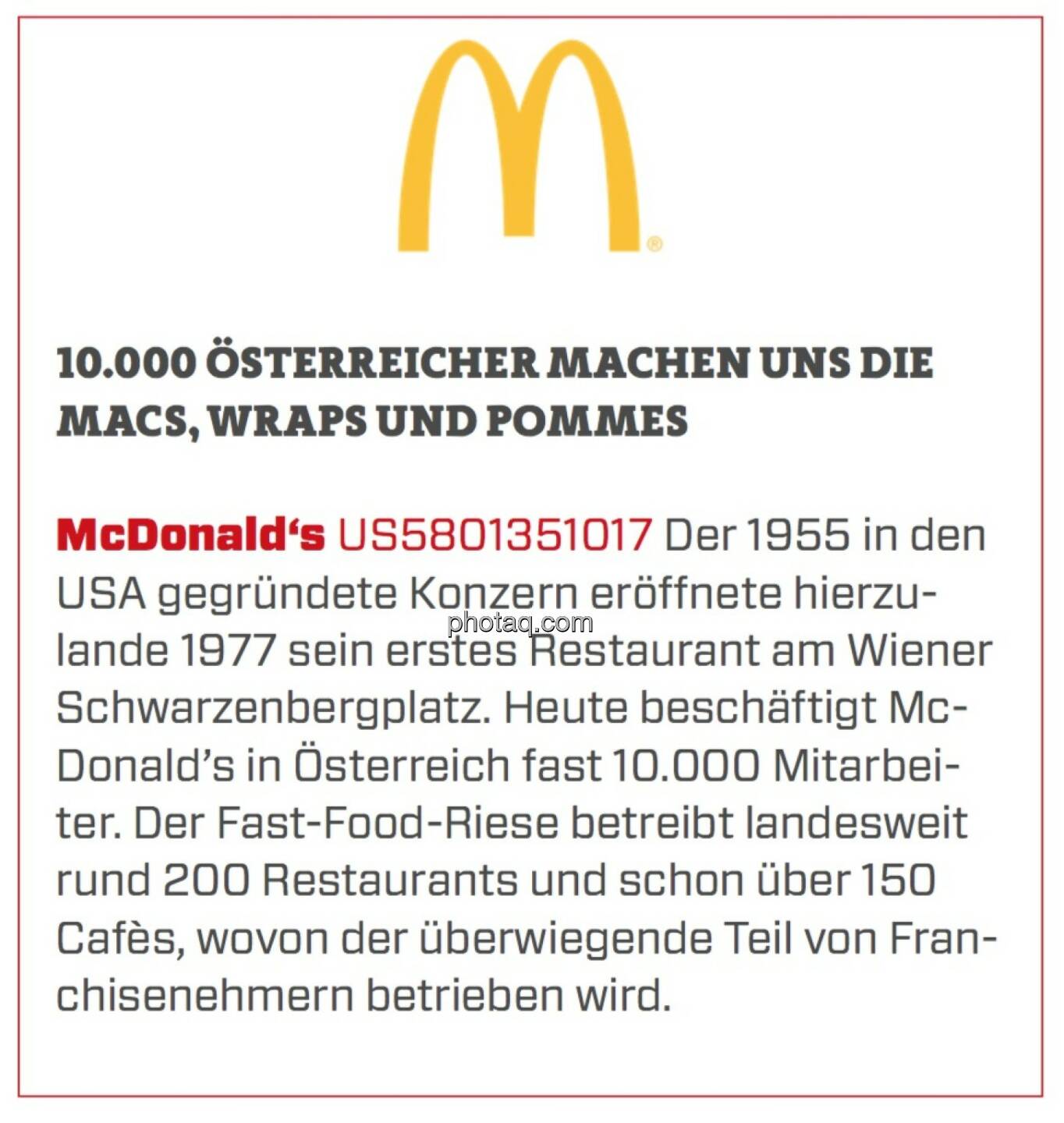 McDonald's - 10.000 Österreicher machen uns die Macs, Wraps und Pommes: Der 1955 in den USA gegründete Konzern eröffnete hierzulande 1977 sein erstes Restaurant am Wiener Schwarzenbergplatz. Heute beschäftigt McDonald’s in Österreich fast 10.000 Mitarbeiter. Der Fast-Food-Riese betreibt landesweit rund 200 Restaurants und schon über 150 Cafès, wovon der überwiegende Teil von Franchisenehmern betrieben wird. 