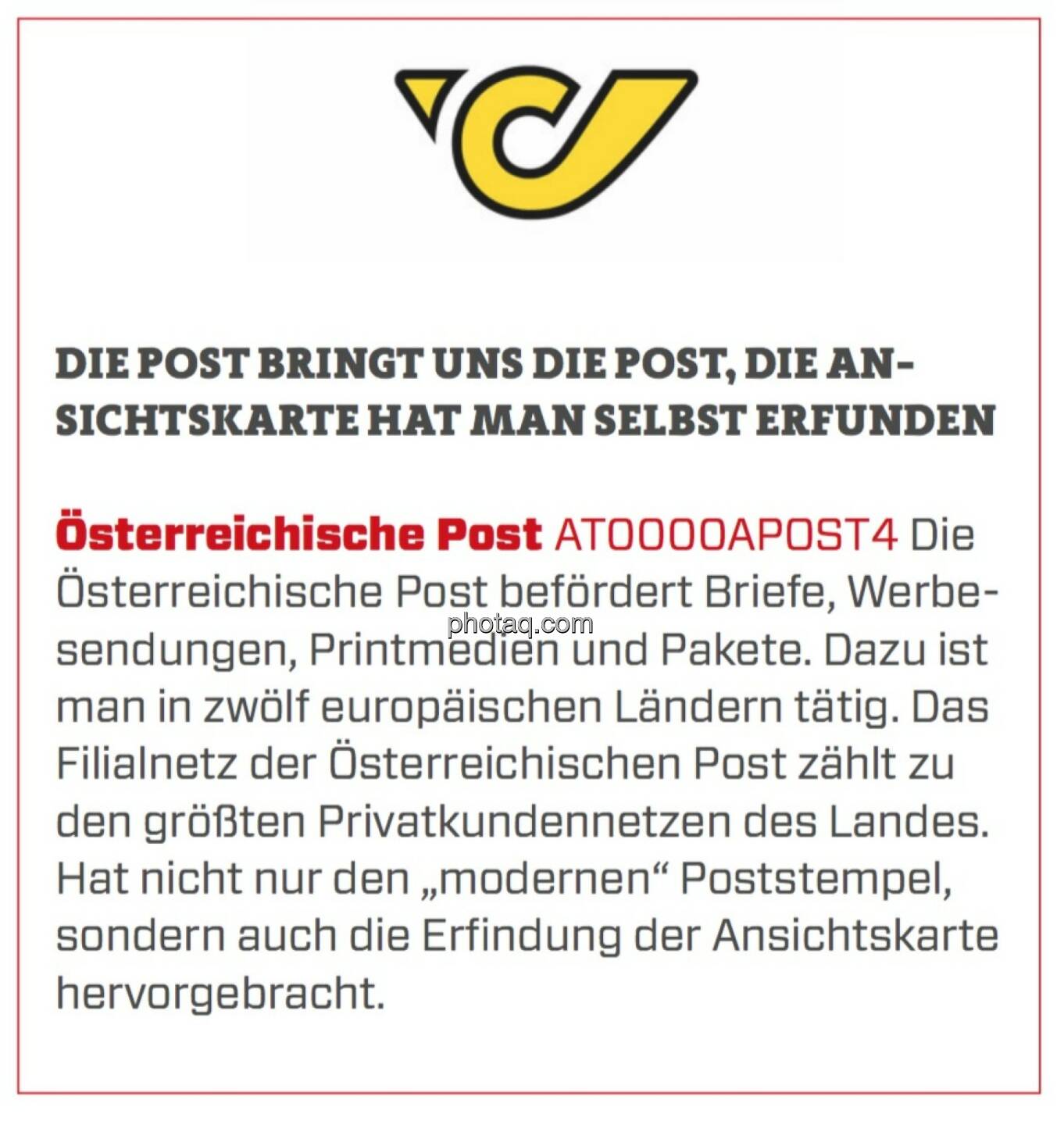 Österreichische Post - Die Post bringt uns die Post, die Ansichtskarte hat man selbst erfunden: Die Österreichische Post befördert Briefe, Werbesendungen, Printmedien und Pakete. Dazu ist man in zwölf europäischen Ländern tätig. Das Filialnetz der Österreichischen Post zählt zu den größten Privatkundennetzen des Landes. Hat nicht nur den „modernen“ Poststempel, sondern auch die Erfindung der Ansichtskarte hervorgebracht. 