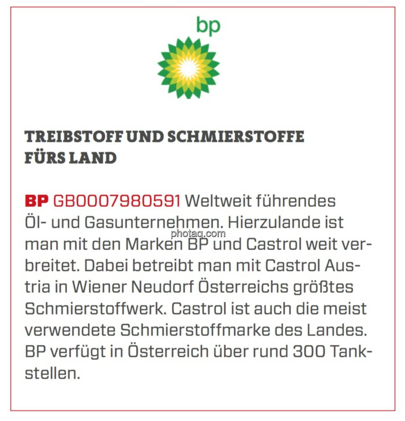 BP - Treibstoff und Schmierstoffe fürs Land: Weltweit führendes Öl- und Gasunternehmen. Hierzulande ist man mit den Marken BP und Castrol weit verbreitet. Dabei betreibt man mit Castrol Austria in Wiener Neudorf Österreichs größtes Schmierstoffwerk. Castrol ist auch die meist verwendete Schmierstoffmarke des Landes. BP verfügt in Österreich über rund 300 Tankstellen.