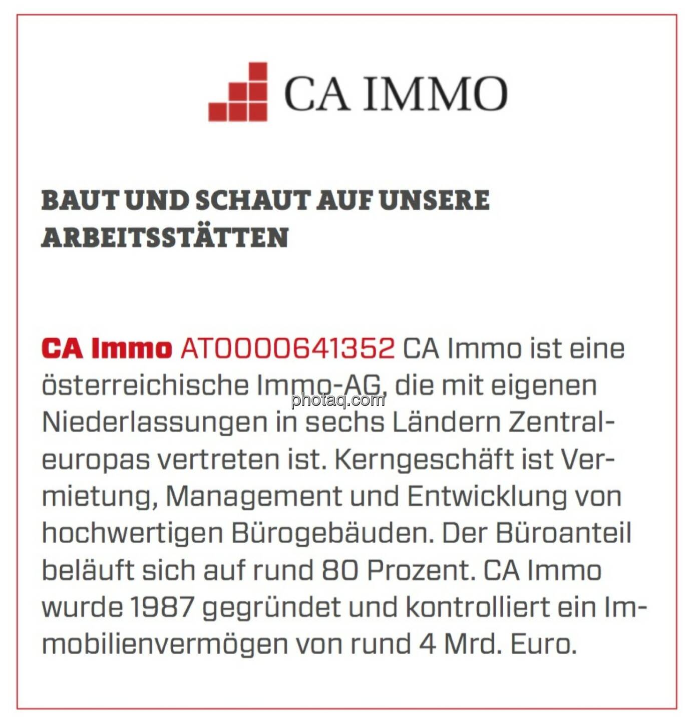 CA Immobilien Anlagen - Baut und schaut auf unsere Arbeitsstätten: CA Immo ist eine österreichische Immo-AG, die mit eigenen Niederlassungen in sechs Ländern Zentraleuropas vertreten ist. Kerngeschäft ist Vermietung, Management und Entwicklung von hochwertigen Bürogebäuden. Der Büroanteil beläuft sich auf rund 80 Prozent. CA Immo wurde 1987 gegründet und kontrolliert ein Immobilienvermögen von rund 4 Mrd. Euro.