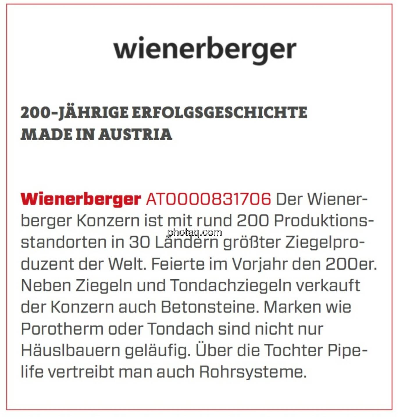 Wienerberger - 200-jährige Erfolgsgeschichte Made in Austria: Der Wienerberger Konzern ist mit rund 200 Produktionsstandorten in 30 Ländern größter Ziegelproduzent der Welt. Feierte im Vorjahr den 200er. Neben Ziegeln und Tondachziegeln verkauft der Konzern auch Betonsteine. Marken wie Porotherm oder Tondach sind nicht nur Häusl­bauern geläufig. Über die Tochter Pipe­life vertreibt man auch Rohrsysteme.