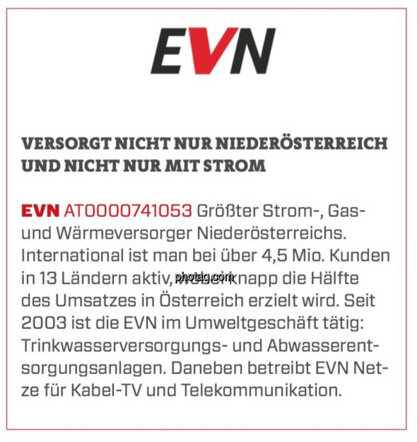 EVN - Versorgt nicht nur Niederösterreich und nicht nur mit Strom: Größter Strom-, Gas- und Wärmeversorger Niederösterreichs. International ist man bei über 4,5 Mio. Kunden in 13 Ländern aktiv, wobei knapp die Hälfte des Umsatzes in Österreich erzielt wird. Seit 2003 ist die EVN im Umweltgeschäft tätig: Trinkwasserversorgungs- und Abwasserentsorgungsanlagen. Daneben betreibt EVN Netze für Kabel-TV und Telekommunikation. (19.03.2020) 