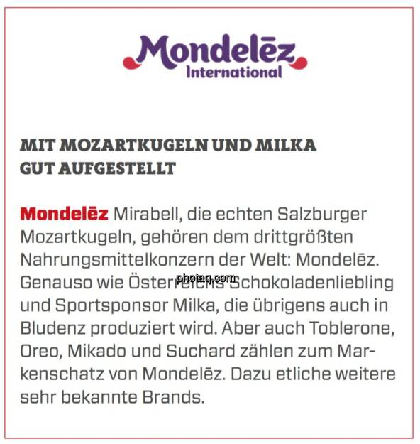 Mondelēz - Mit Mozartkugeln und Milka gut aufgestellt: Mirabell, die echten Salzburger Mozartkugeln, gehören dem drittgrößten Nahrungsmittelkonzern der Welt: Mondelēz. Genauso wie Österreichs Schokoladenliebling und Sportsponsor Milka, die übrigens auch in Bludenz produziert wird. Aber auch Toblerone, Oreo, Mikado und Suchard zählen zum Markenschatz von Mondelēz. Dazu etliche weitere sehr bekannte Brands.  (19.03.2020) 