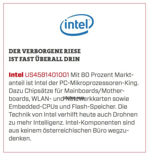 Intel - Der verborgene Riese ist fast überall drin: Mit 80 Prozent Marktanteil ist Intel der PC-Mikroprozessoren-King. Dazu Chipsätze für Mainboards/Motherboards, WLAN- und Netzwerkkarten sowie Embedded-CPUs und Flash-Speicher. Die Technik von Intel verhilft heute auch Drohnen zu mehr Intelligenz. Intel-Komponenten sind aus keinem österreichischen Büro wegzudenken. (23.03.2020) 