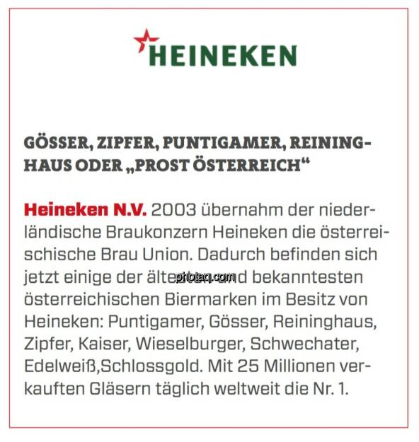 Heineken N.V. - Gösser, Zipfer, Puntigamer, Reininghaus oder „Prost Österreich“: Heineken N.V. 2003 übernahm der niederländische Braukonzern Heineken die österreischische Brau Union. Dadurch befinden sich jetzt einige der ältesten und bekanntesten österreichischen Biermarken im Besitz von Heineken: Puntigamer, Gösser, Reininghaus, Zipfer, Kaiser, Wieselburger, Schwechater, Edelweiß,Schlossgold. Mit 25 Millionen verkauften Gläsern täglich weltweit die Nr. 1. (23.03.2020) 