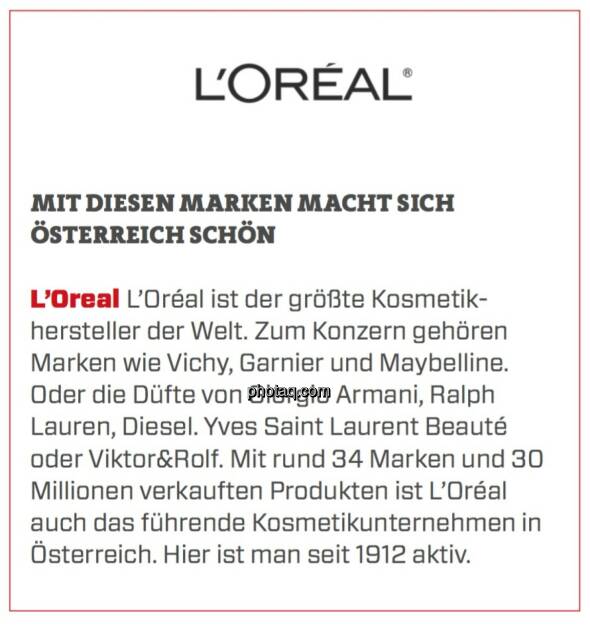 L’Oreal - Mit diesen Marken macht sich Österreich schön: L’Oréal ist der größte Kosmetikhersteller der Welt. Zum Konzern gehören Marken wie Vichy, Garnier und Maybelline. Oder die Düfte von Giorgio Armani, Ralph Lauren, Diesel. Yves Saint Laurent Beauté oder Viktor&Rolf. Mit rund 34 Marken und 30 Millionen verkauften Produkten ist L’Oréal auch das führende Kosmetikunternehmen in Österreich. Hier ist man seit 1912 aktiv. (23.03.2020) 