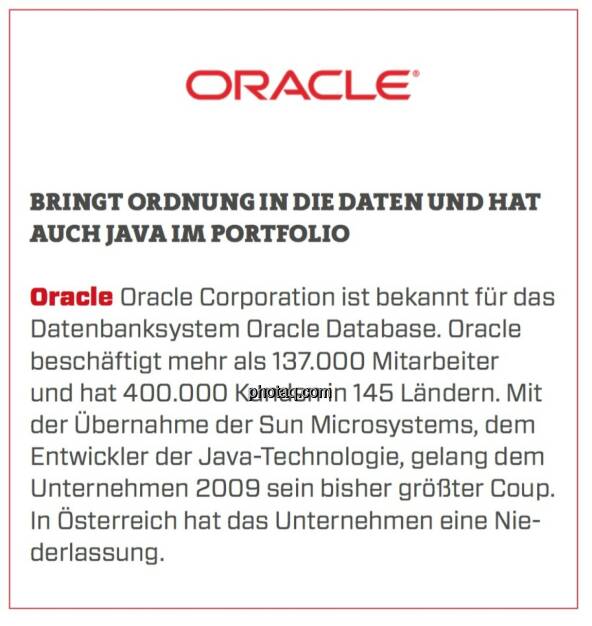 Oracle - Bringt Ordnung in die Daten und hat auch Java im Portfolio: Oracle Corporation ist bekannt für das Datenbanksystem Oracle Database. Oracle beschäftigt mehr als 137.000 Mitarbeiter und hat 400.000 Kunden in 145 Ländern. Mit der Übernahme der Sun Microsystems, dem Entwickler der Java-Technologie, gelang dem Unternehmen 2009 sein bisher größter Coup. In Österreich hat das Unternehmen eine Niederlassung.  (23.03.2020) 