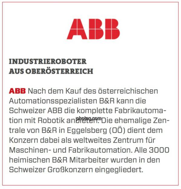 ABB - Industrieroboter aus Österreich: Nach dem Kauf des österreichischen Automationsspezialisten B&R kann die Schweizer ABB die komplette Fabrikautomation mit Robotik anbieten. Die ehemalige Zentrale von B&R in Eggelsberg (OÖ) dient dem Konzern dabei als weltweites Zentrum für Maschinen- und Fabrikautomation. Alle 3000 heimischen B&R Mitarbeiter wurden in den Schweizer Großkonzern eingegliedert.  (24.03.2020) 