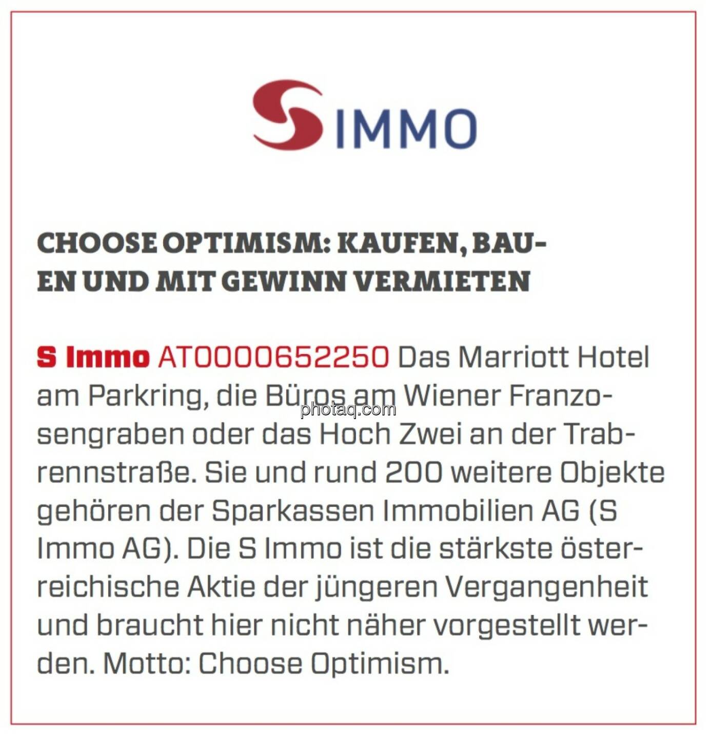 S Immo - Choose optimism: kaufen, bauen und mit Gewinn vermieten: Das Marriott Hotel am Parkring, die Büros am Wiener Franzosengraben oder das Hoch Zwei an der Trabrennstraße. Sie und rund 200 weitere Objekte gehören der Sparkassen Immobilien AG (S Immo AG). Die S Immo ist die stärkste österreichische Aktie der jüngeren Vergangenheit und braucht hier nicht näher vorgestellt werden. Motto: Choose Optimism.