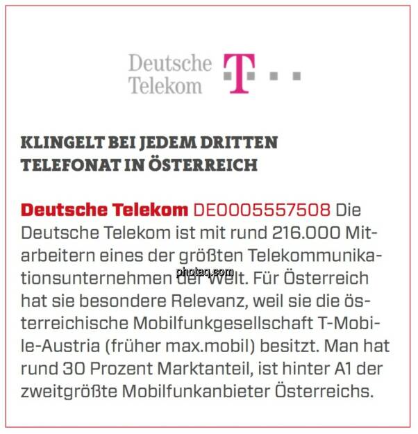 Deutsche Telekom - Klingelt bei jedem dritten Telefonat in Österreich: Die Deutsche Telekom ist mit rund 216.000 Mitarbeitern eines der größten Telekommunikationsunternehmen der Welt. Für Österreich hat sie besondere Relevanz, weil sie die österreichische Mobilfunkgesellschaft T-Mobile-Austria (früher max.mobil) besitzt. Man hat rund 30 Prozent Marktanteil, ist hinter A1 der zweitgrößte Mobilfunkanbieter Österreichs.  (24.03.2020) 