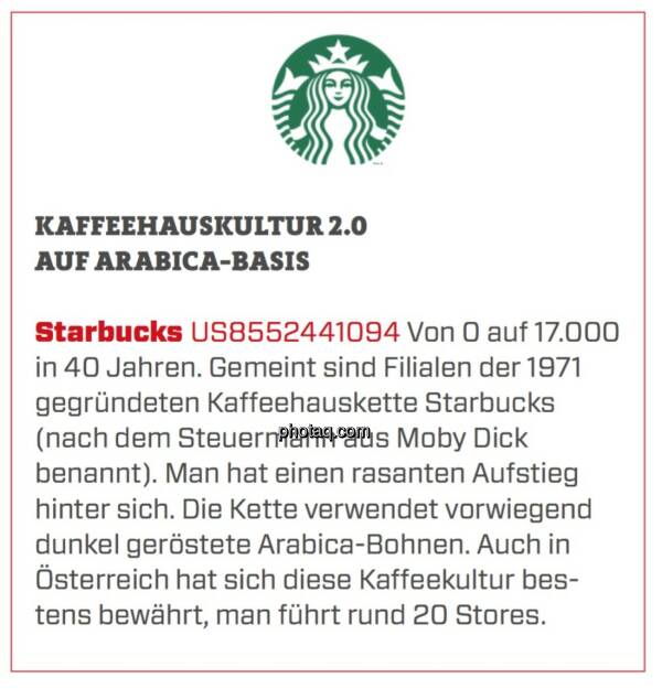 Starbucks - Kaffeehauskultur 2.0 auf Arabica-Basis: Von 0 auf 17.000 in 40 Jahren. Gemeint sind Filialen der 1971 gegründeten Kaffeehauskette Starbucks (nach dem Steuermann aus Moby Dick benannt). Man hat einen rasanten Aufstieg hinter sich. Die Kette verwendet vorwiegend dunkel geröstete Arabica-Bohnen. Auch in Österreich hat sich diese Kaffeekultur bestens bewährt, man führt rund 20 Stores. (24.03.2020) 